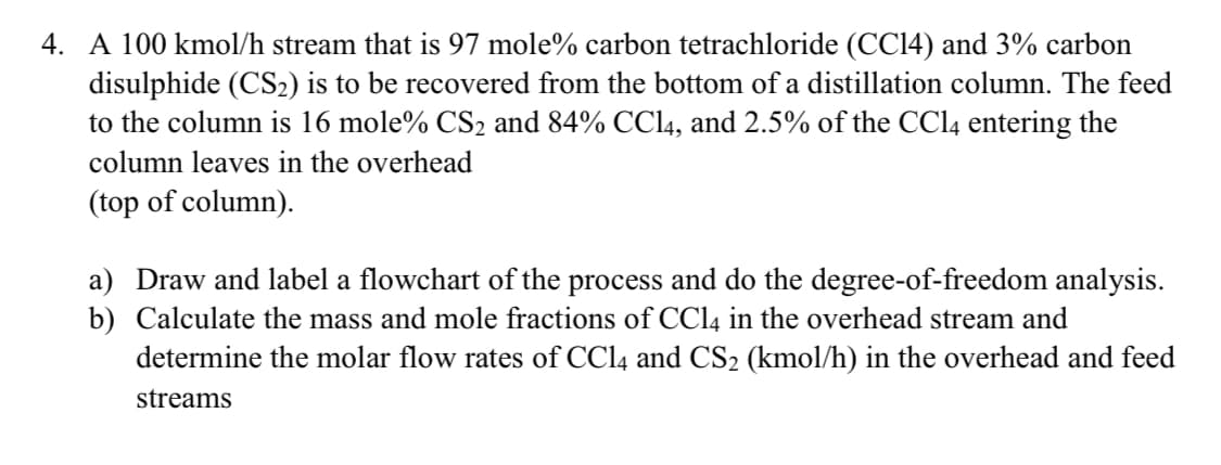 4. A 100 kmol/h stream that is 97 mole% carbon tetrachloride (CC14) and 3% carbon
disulphide (CS2) is to be recovered from the bottom of a distillation column. The feed
to the column is 16 mole% CS2 and 84% CC14, and 2.5% of the CCI4 entering the
column leaves in the overhead
(top of column).
a) Draw and label a flowchart of the process and do the degree-of-freedom analysis.
b) Calculate the mass and mole fractions of CC14 in the overhead stream and
determine the molar flow rates of CC14 and CS2 (kmol/h) in the overhead and feed
streams
