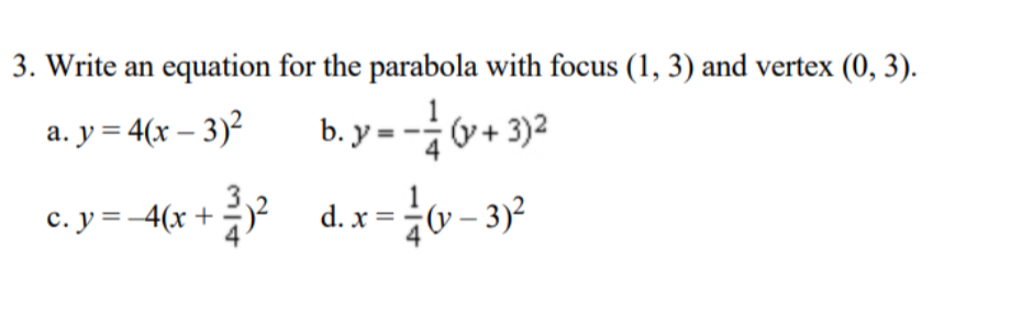3. Write an equation for the parabola with focus (1, 3) and vertex (0, 3).
a. y = 4(x – 3)²
b. y = -0+ 3)2
(y +
c. y = -4(x +
d. x =y – 3)²
