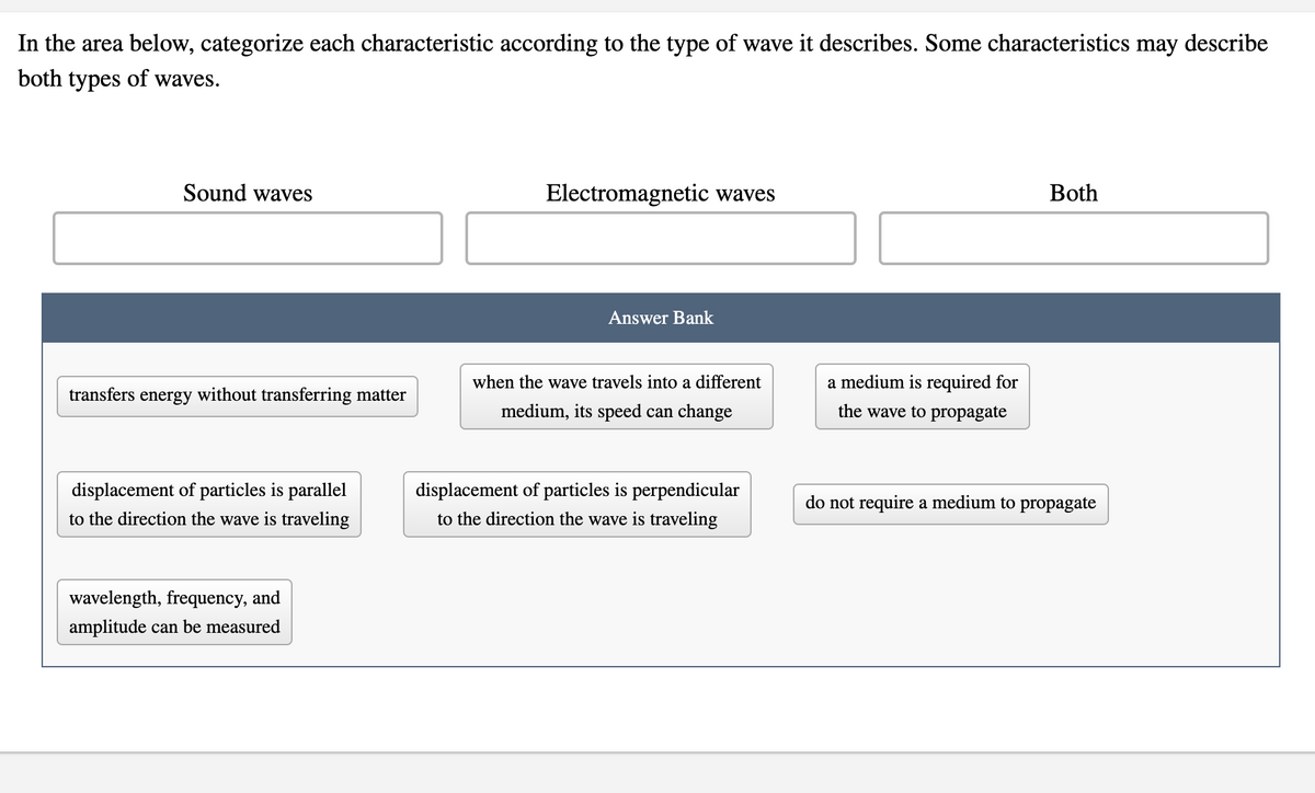 In the area below, categorize each characteristic according to the type of wave it describes. Some characteristics may describe
both types of waves.
Sound waves
Electromagnetic waves
Both
Answer Bank
when the wave travels into a different
a medium is required for
transfers energy without transferring matter
medium, its speed can change
the wave to propagate
displacement of particles is parallel
displacement of particles is perpendicular
do not require a medium to propagate
to the direction the wave is traveling
to the direction the wave is traveling
wavelength, frequency, and
amplitude can be measured
