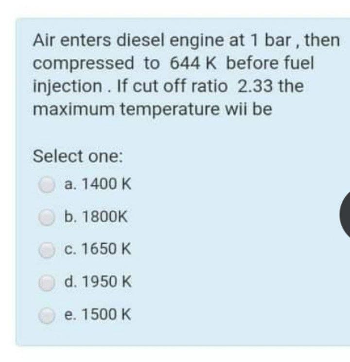Air enters diesel engine at 1 bar, then
compressed to 644 K before fuel
injection . If cut off ratio 2.33 the
maximum temperature wii be
Select one:
a. 1400 K
O b. 1800K
c. 1650 K
d. 1950 K
e. 1500 K
