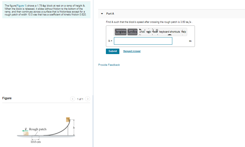 The figure(Figure 1) shows a 1.75-kg block at rest on a ramp of height h.
When the block is released, it slides without friction to the bottom of the
ramp, and then continues across a surface that is frictionless except for a
rough patch of width 10.0 cm that has a coefficient of kinetic friction 0.620.
Part A
Find h such that the block's speed after crossing the rough patch is 3.60 m/s.
Tempiates Symdols undo redo teset keyboard shortcuts Heip
h =
Submit
RequeetAnawer
Provide Feedback
Figure
1 of 1
_ Rough patch
10.0 cm

