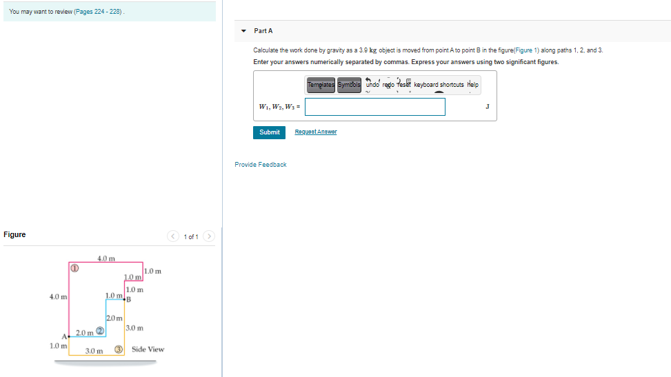 You may want to review (Pages 224 - 228)
• Part A
Calculate the work done by gravity as a 3.9 kg object is moved from point A to point B in the figure(Figure 1) along paths 1, 2, and 3.
Enter your answers numerically separated by commas. Express your answers using two significant figures.
Tempiates Symbols undo redo teset keyboard shortcuts Help
W1, W2, W3 =
J
Submit
Requeet Answer
Provide Feedback
Figure
< 1 of 1>
4.0 m
1.0 m
1.0 ml
1.0m
1.0 mB
4.0 m
2.0 m
3.0 m
A
2.0 m 2
1.0 m
3.0 m
3)
Side View
