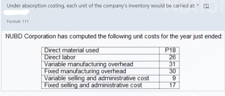 Under absorption costing, each unit of the company's inventory would be carried at: *
Format: 111
NUBD Corporation has computed the following unit costs for the year just ended:
Direct material used
Direct labor
Variable manufacturing overhead
Fixed manufacturing overhead
Variable selling and administrative cost
Fixed selling and administrative cost
P18
26
31
30
6.
17
