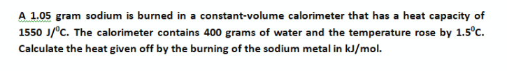 A 1.05 gram sodium is burned in a constant-volume calorimeter that has a heat capacity of
1550 J/°C. The calorimeter contains 400 grams of water and the temperature rose by 1.5°c.
Calculate the heat given off by the burning of the sodium metal in kJ/mol.
