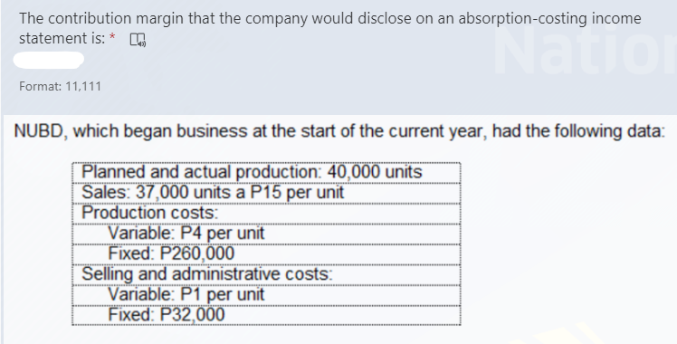 The contribution margin that the company would disclose on an absorption-costing income
statement is: * n
Natio
Format: 11,111
NUBD, which began business at the start of the current year, had the following data:
Planned and actual production: 40,000 units
Sales: 37,000 units a P15 per unit
Production costs:
Variable: P4 per unit
Fixed: P260,000
Selling and administrative costs:
Variable: P1 per unit
Fixed: P32,000
