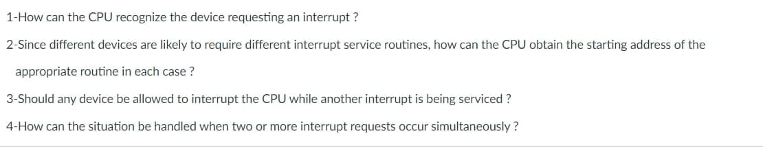 1-How can the CPU recognize the device requesting an interrupt ?
2-Since different devices are likely to require different interrupt service routines, how can the CPU obtain the starting address of the
appropriate routine in each case ?
3-Should any device be allowed to interrupt the CPU while another interrupt is being serviced ?
4-How can the situation be handled when two or more interrupt requests occur simultaneously ?
