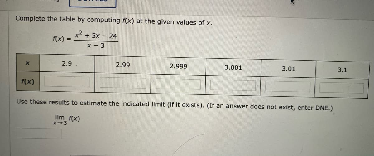 Complete the table by computing f(x) at the given values of x.
x² + 5x – 24
f(x)
x - 3
2.9
2.99
2.999
3.001
3.01
3.1
f(x)
Use these results to estimate the indicated limit (if it exists). (If an answer does not exist, enter DNE.)
lim f(x)
X-3
