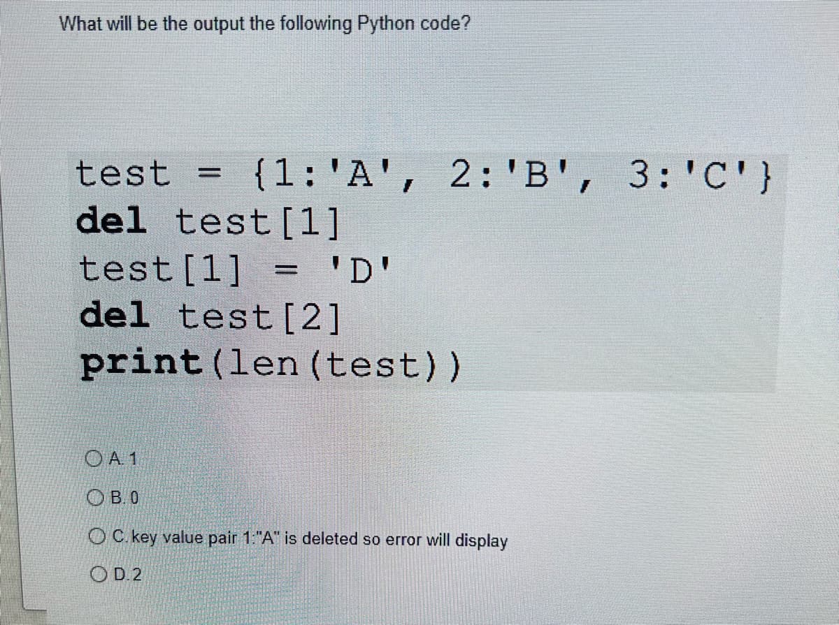 What will be the output the following Python code?
test = {1: 'A', 2: 'B', 3: 'C'}
del test [1]
test [1] = 'D'
del test [2]
print (len (test))
OA 1
OB.0
OC. key value pair 1:"A" is deleted so error will display
OD.2