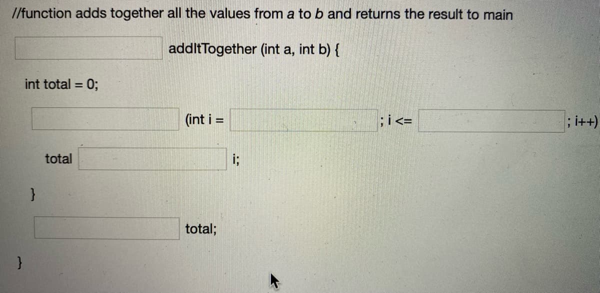 /function adds together all the values from a to b and returns the result to main
addltTogether (int a, int b) {
int total =
0;
(int i =
;i<=
;i++)
total
i;
}
total;
