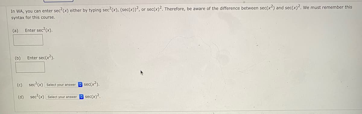 In WA, you can enter sec2(x) either by typing sec²(x), (sec(x))², or sec(x)2. Therefore, be aware of the difference between sec(x?) and sec(x)2. We must remember this
syntax for this course.
(a)
Enter sec2(x).
(b)
Enter sec(x?).
(c) sec2(x) Select your answer
sec(x2).
(d)
sec2(x) Select your answer sec(x)².
