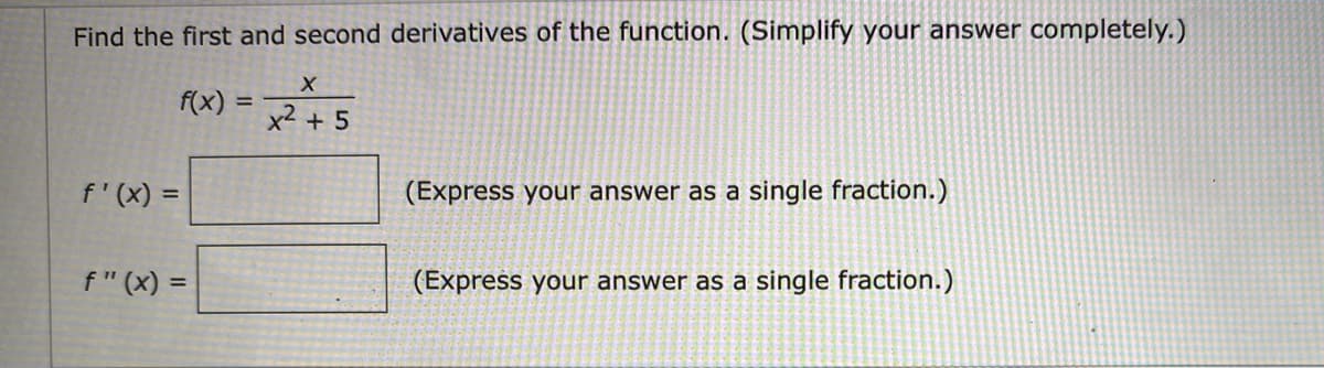 Find the first and second derivatives of the function. (Simplify your answer completely.)
f(x) = 2+5
%3D
f' (x) =
(Express your answer as a single fraction.)
f" (x) =
(Express your answer as a single fraction.)
