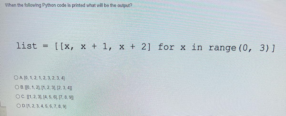 When the following Python code is printed what will be the output?
list
-
[[x, x + 1, x + 2] for x in range (0,
OA. [0, 1, 2, 1, 2, 3, 2, 3, 4]
OB. [[0, 1, 2], [1, 2, 3], [2, 3, 4]]
OC. [[1, 2, 3], [4, 5, 6], [7, 8, 9]]
OD. [1, 2, 3, 4, 5, 6, 7, 8, 9]
3) ]