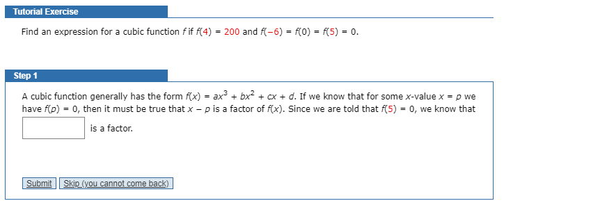 Tutorial Exercise
Find an expression for a cubic function f if f(4) = 200 and f(-6) = f(0) = f(5) = 0.
Step 1
A cubic function generally has the form f(x) = ax + bx? + cx + d. If we know that for some x-value x = p we
have f(p) = 0, then it must be true that x – p is a factor of f(x). Since we are told that f(5) = 0, we know that
is a factor.
Submit
Skip (you cannot come back)
