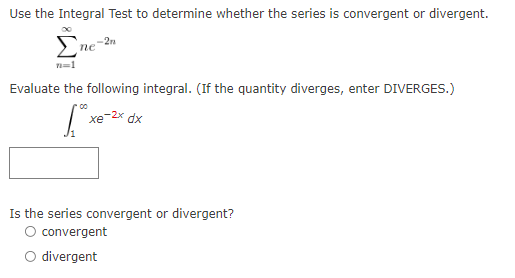 Use the Integral Test to determine whether the series is convergent or divergent.
-2n
пе
n=1
Evaluate the following integral. (If the quantity diverges, enter DIVERGES.)
| xe-2* dx
Is the series convergent or divergent?
O convergent
O divergent
