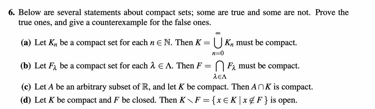 6. Below are several statements about compact sets; some are true and some are not. Prove the
true ones, and give a counterexample for the false ones.
(a) Let Kn be a compact set for each n E N. Then K = |U Kn must be compact.
n=0
(b) Let F, be a compact set for each 2 E A. Then F = O F, must be compact.
(c) Let A be an arbitrary subset of R, and let K be compact. Then ANK is compact.
(d) Let K be compact and F be closed. Then K F = {x€K|x ¢F} is open.
