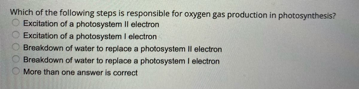 Which of the following steps is responsible for oxygen gas production in photosynthesis?
Excitation of a photosystem Il electron
Excitation of a photosystem I electron
Breakdown of water to replace a photosystem Il electron
Breakdown of water to replace a photosystem I electron
More than one answer is correct
