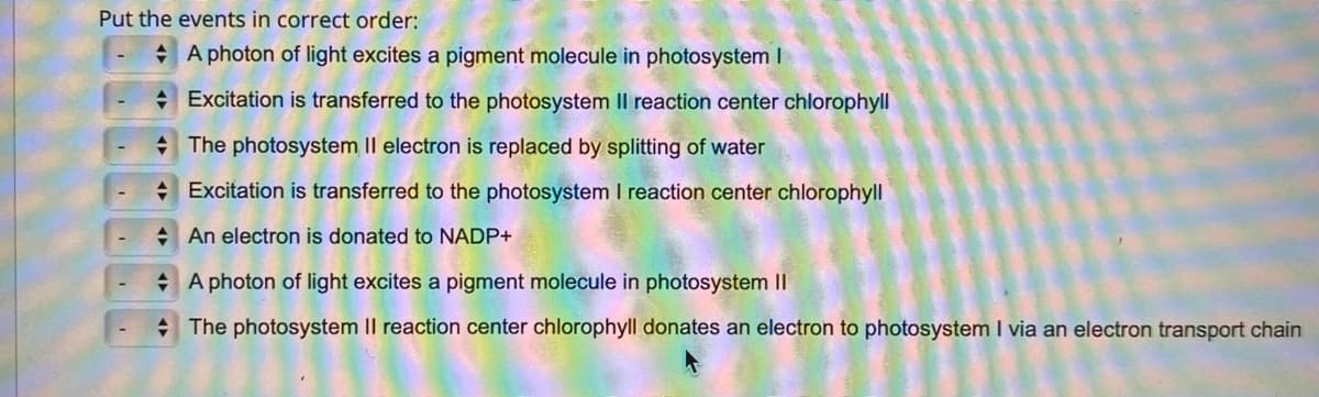 Put the events in correct order:
+ A photon of light excites a pigment molecule in photosystem I
+ Excitation is transferred to the photosystem Il reaction center chlorophyll
* The photosystem Il electron is replaced by splitting of water
+ Excitation is transferred to the photosystem I reaction center chlorophyll
+ An electron is donated to NADP+
+ A photon of light excites a pigment molecule in photosystem II
+ The photosystem II reaction center chlorophyll donates an electron to photosystem I via an electron transport chain
