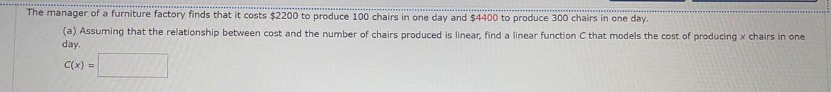 The manager of a furniture factory finds that it costs $2200 to produce 100 chairs in one day and $4400 to produce 300 chairs in one day.
(a) Assuming that the relationship between cost and the number of chairs produced is linear, find a linear function C that models the cost of producing x chairs in one
day.
C(x) =
