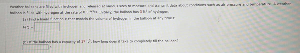 Weather balloons are filled with hydrogen and released at various sites to measure and transmit data about conditions such as air pressure and temperature. A weather
balloon is filled with hydrogen at the rate of 0.5 ft3/s. Initially, the balloon has 3 ft3 of hydrogen.
(a) Find a linear function V that models the volume of hydrogen in the balloon at any time t.
V(t) =
(b) If the balloon has a capacity of 17 ft3, how long does it take to completely fill the balloon?
