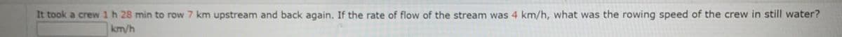 It took a crew 1h 28 min to row 7 km upstream and back again. If the rate of flow of the stream was 4 km/h, what was the rowing speed of the crew in still water?
km/h
