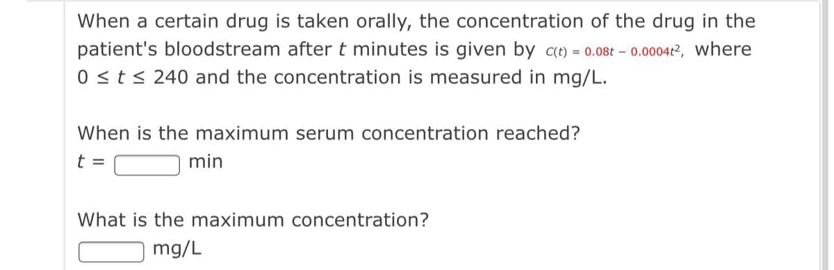 When a certain drug is taken orally, the concentration of the drug in the
patient's bloodstream aftert minutes is given by ce) = 0.08t – 0.0004r2, where
0 <t< 240 and the concentration is measured in mg/L.
When is the maximum serum concentration reached?
t =
min
What is the maximum concentration?
mg/L
