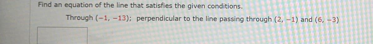 Find an equation of the line that satisfies the given conditions.
Through (-1, –-13); perpendicular to the line passing through (2, –1) and (6, -3)
