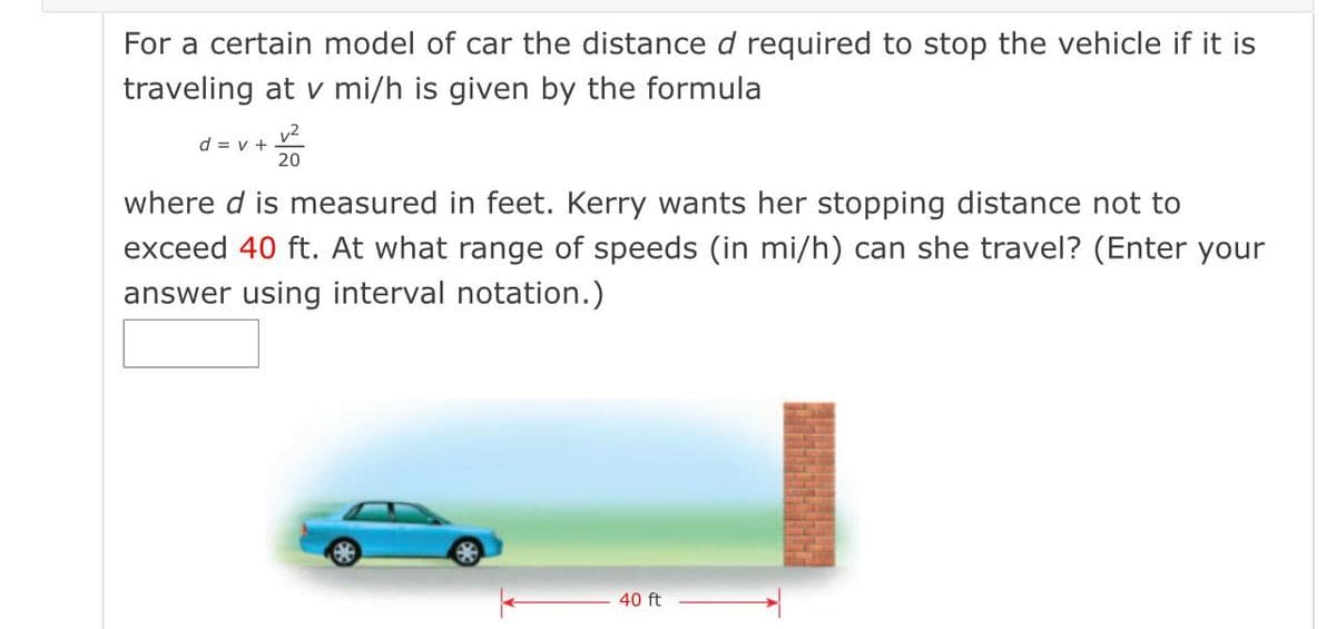 For a certain model of car the distanced required to stop the vehicle if it is
traveling at v mi/h is given by the formula
v2
d = v +
20
where d is measured in feet. Kerry wants her stopping distance not to
exceed 40 ft. At what range of speeds (in mi/h) can she travel? (Enter your
answer using interval notation.)
40 ft
