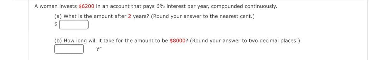 A woman invests $6200 in an account that pays 6% interest per year, compounded continuously.
(a) What is the amount after 2 years? (Round your answer to the nearest cent.)
2$
(b) How long will it take for the amount to be $8000? (Round your answer to two decimal places.)
yr
