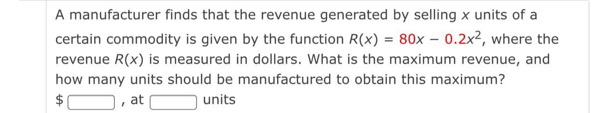 A manufacturer finds that the revenue generated by selling x units of a
certain commodity is given by the function R(x) = 80x – 0.2x2, where the
revenue R(x) is measured in dollars. What is the maximum revenue, and
how many units should be manufactured to obtain this maximum?
at
O units
