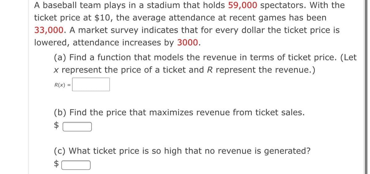 A baseball team plays in a stadium that holds 59,000 spectators. With the
ticket price at $10, the average attendance at recent games has been
33,000. A market survey indicates that for every dollar the ticket price is
lowered, attendance increases by 3000.
(a) Find a function that models the revenue in terms of ticket price. (Let
x represent the price of a ticket and R represent the revenue.)
R(x) =
(b) Find the price that maximizes revenue from ticket sales.
$
(c) What ticket price is so high that no revenue is generated?
$

