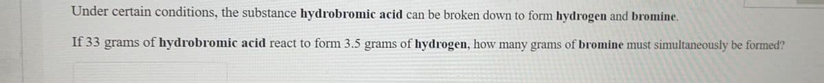 Under certain conditions, the substance hydrobromic acid can be broken down to form hydrogen and bromine.
If 33 grams of hydrobromic acid react to form 3.5 grams of hydrogen, how many grams of bromine must simultaneously be formed?
