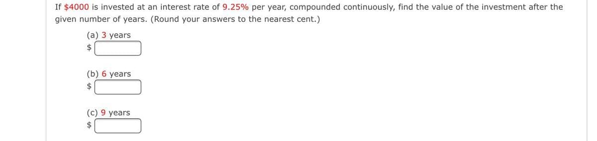 If $4000 is invested at an interest rate of 9.25% per year, compounded continuously, find the value of the investment after the
given number of years. (Round your answers to the nearest cent.)
(a) 3 years
2$
(b) 6 years
$
(c) 9 years
$
