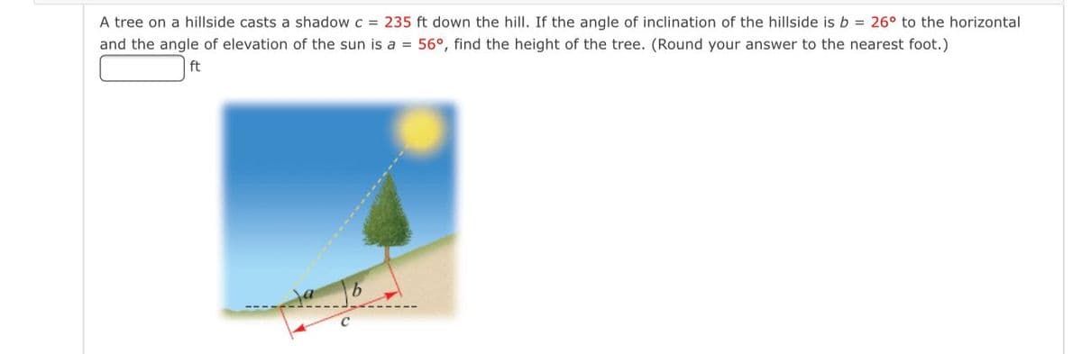 A tree on a hillside casts a shadow c = 235 ft down the hill. If the angle of inclination of the hillside is b = 26° to the horizontal
and the angle of elevation of the sun is a = 56°, find the height of the tree. (Round your answer to the nearest foot.)
ft
