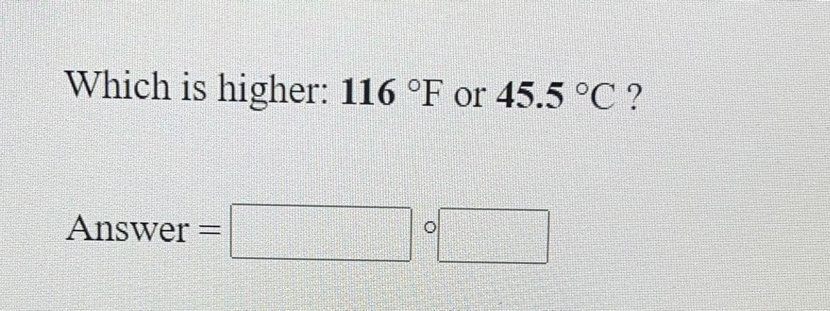 Which is higher: 116 °F or 45.5 °C ?
Answer
