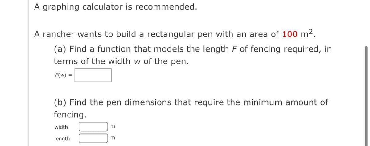 A graphing calculator is recommended.
A rancher wants to build a rectangular pen with an area of 100 m2.
(a) Find a function that models the length F of fencing required, in
terms of the width w of the pen.
F(w) =
(b) Find the pen dimensions that require the minimum amount of
fencing.
width
length
m

