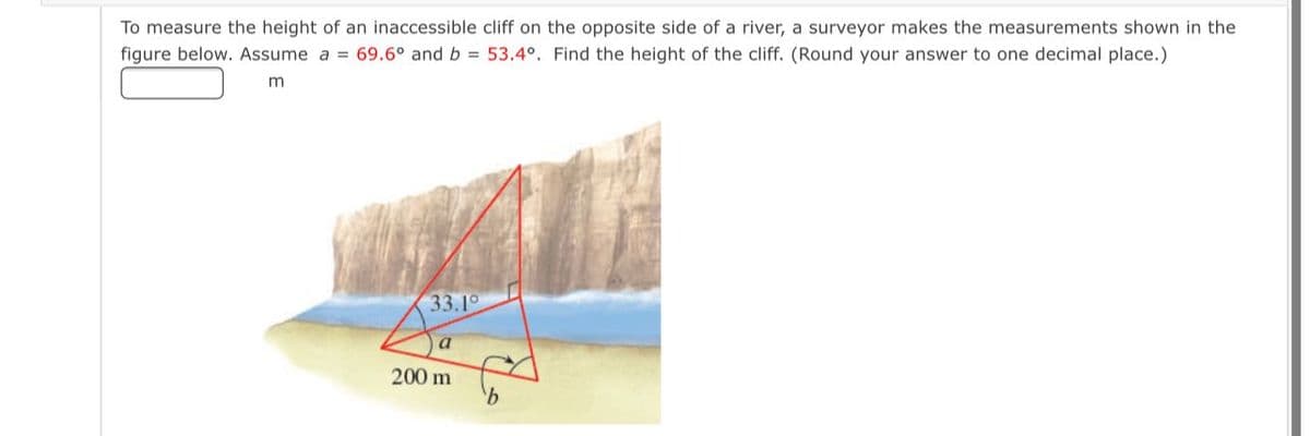 To measure the height of an inaccessible cliff on the opposite side of a river, a surveyor makes the measurements shown in the
figure below. Assume a = 69.6° and b = 53.4°. Find the height of the cliff. (Round your answer to one decimal place.)
m
33.10
a
200 m
9.
