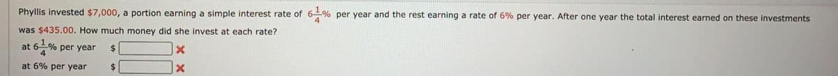Phyllis invested $7,000, a portion earning a simple interest rate of 6-% per year and the rest earning a rate of 6% per year. After one year the total interest earned on these investments
was $435.00. How much money did she invest at each rate?
at 6-% per year
$4
at 6% per year
