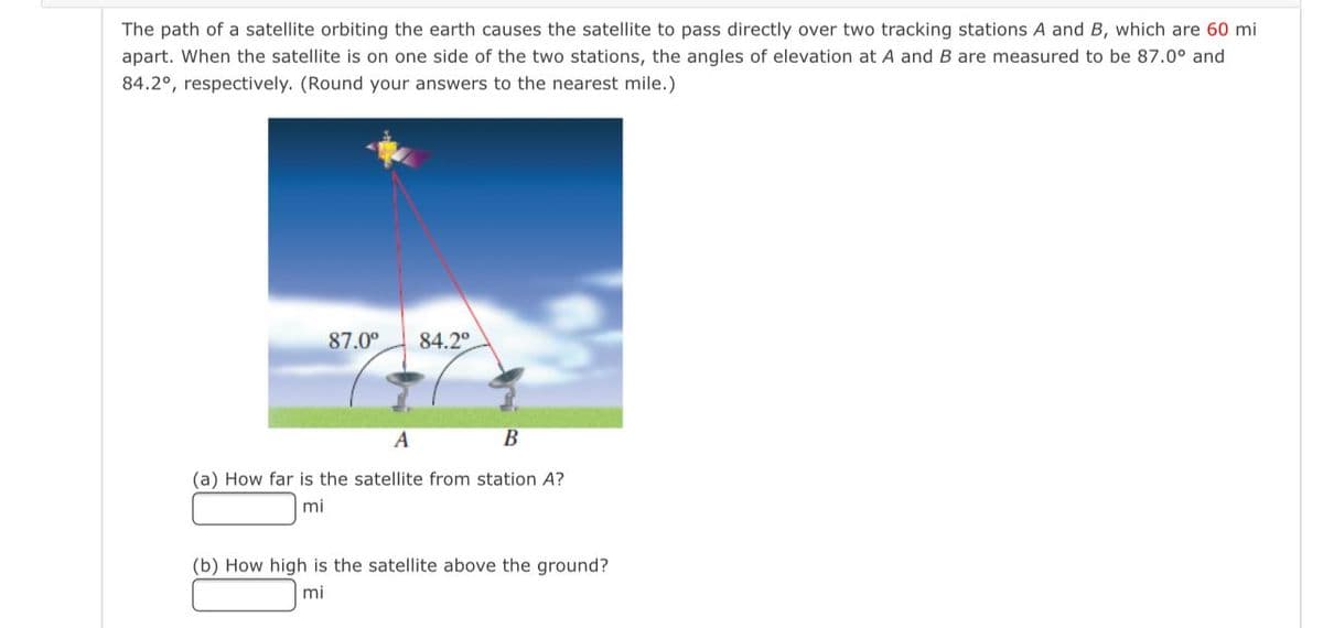 The path of a satellite orbiting the earth causes the satellite to pass directly over two tracking stations A and B, which are 60 mi
apart. When the satellite is on one side of the two stations, the angles of elevation at A and B are measured to be 87.0° and
84.2°, respectively. (Round your answers to the nearest mile.)
87.00
84.2°
A
В
(a) How far is the satellite from station A?
mi
(b) How high is the satellite above the ground?
mi
