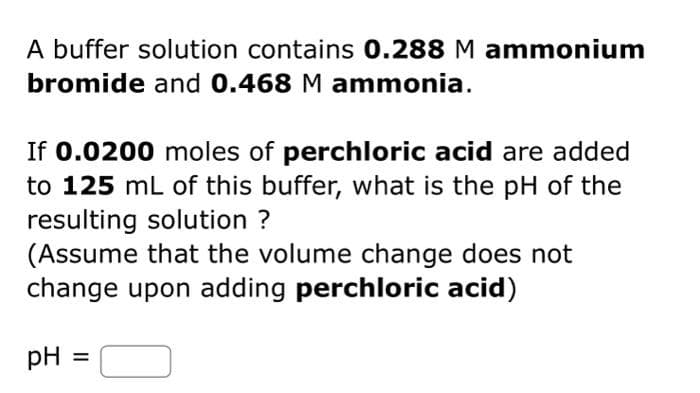 A buffer solution contains 0.288 M ammonium
bromide and 0.468 M ammonia.
If 0.0200 moles of perchloric acid are added
to 125 mL of this buffer, what is the pH of the
resulting solution ?
(Assume that the volume change does not
change upon adding perchloric acid)
pH
=