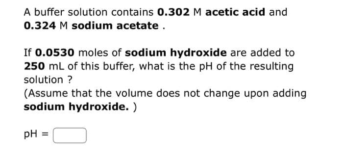 A buffer solution contains 0.302 M acetic acid and
0.324 M sodium acetate.
If 0.0530 moles of sodium hydroxide are added to
250 mL of this buffer, what is the pH of the resulting
solution ?
(Assume that the volume does not change upon adding
sodium hydroxide.)
PH
=