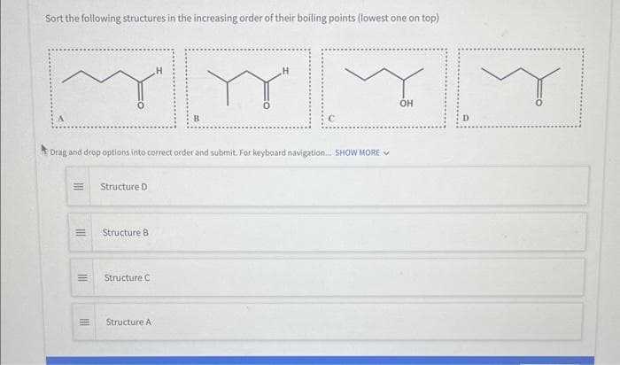 Sort the following structures in the increasing order of their boiling points (lowest one on top)
Drag and drop options into correct order and submit. For keyboard navigation.... SHOW MORE
|||
III
III
=
III
E
Structure D
Structure B
Structure C
Structure A
OH