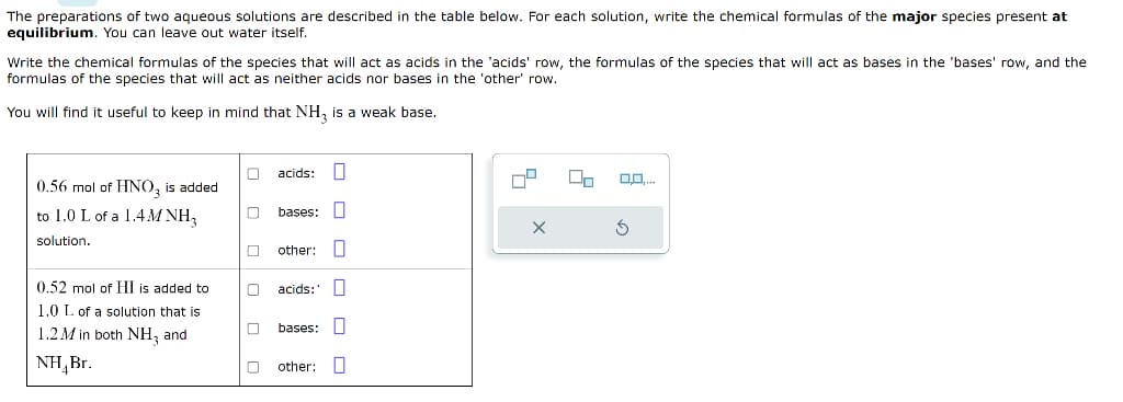 The preparations of two aqueous solutions are described in the table below. For each solution, write the chemical formulas of the major species present at
equilibrium. You can leave out water itself.
Write the chemical formulas of the species that will act as acids in the 'acids' row, the formulas of the species that will act as bases in the 'bases' row, and the
formulas of the species that will act as neither acids nor bases in the 'other' row.
You will find it useful to keep in mind that NH3 is a weak base.
0.56 mol of HNO3 is added
to 1.0 L of a 1.4MNH₂
solution.
0.52 mol of HI is added to
1.0 L of a solution that is
1.2M in both NH₂ and
NH Br.
0
00
acids: U
bases:
other:
acids:
bases:
other:
11
U₂