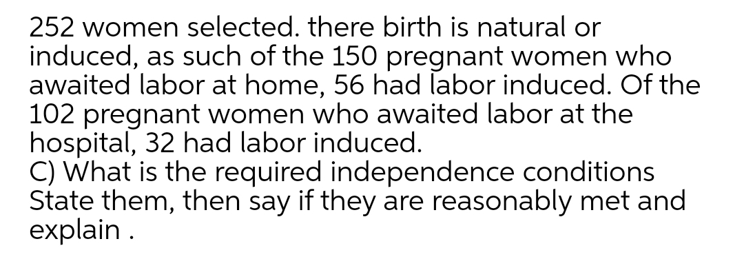 252 women selected. there birth is natural or
induced, as such of the 150 pregnant women who
awaited labor at home, 56 had labor induced. Of the
102 pregnant women who awaited labor at the
hospital, 32 had labor induced.
C) What is the required independence conditions
State them, then say if they are reasonably met and
explain .
