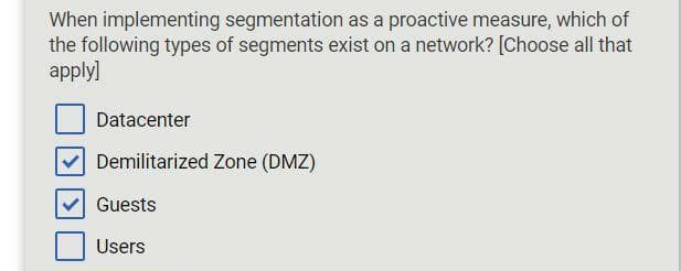 When implementing segmentation as a proactive measure, which of
the following types of segments exist on a network? [Choose all that
apply]
Datacenter
Demilitarized Zone (DMZ)
Guests
Users
