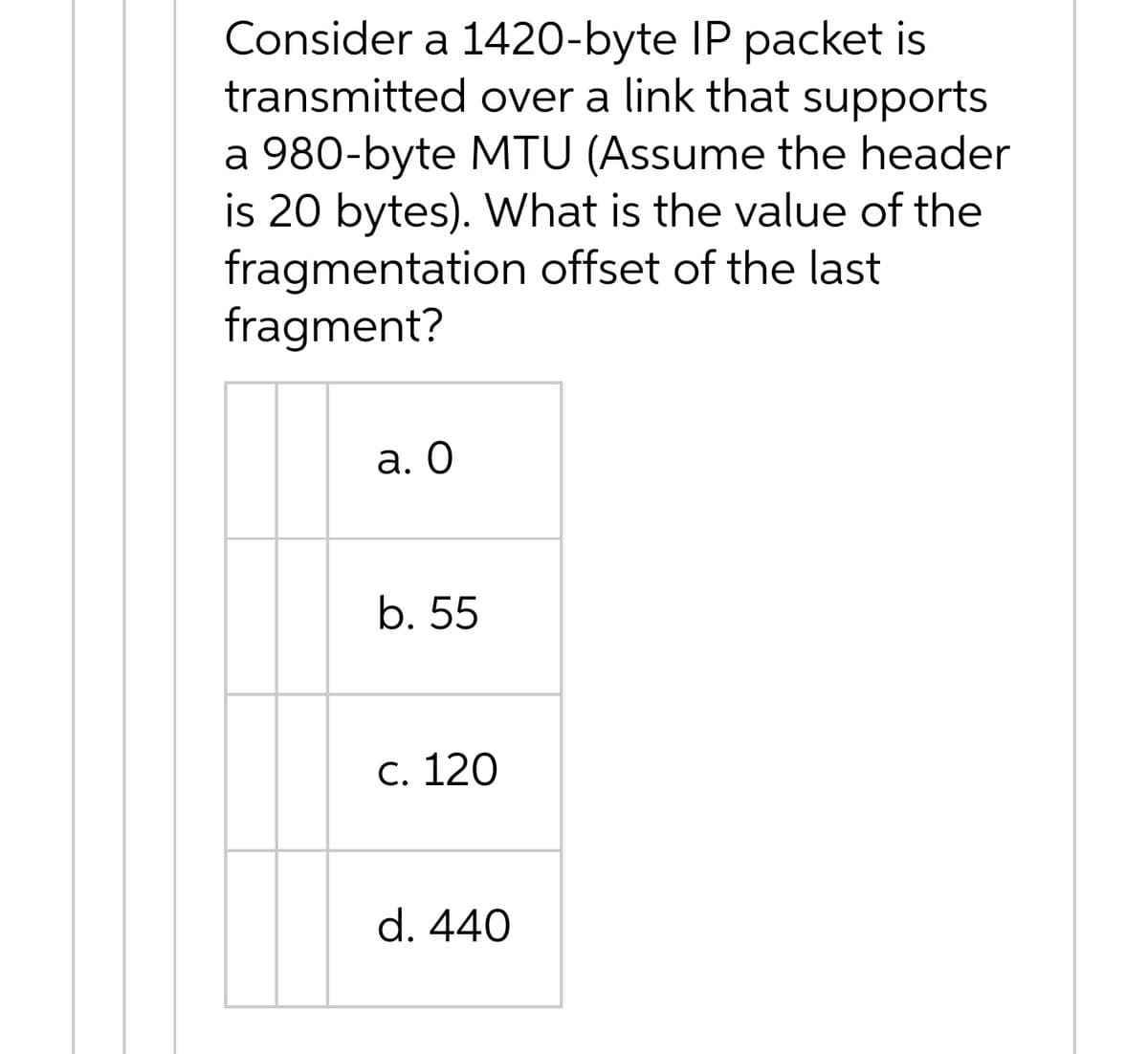 Consider a 1420-byte IP packet is
transmitted over a link that supports
a 980-byte MTU (Assume the header
is 20 bytes). What is the value of the
fragmentation offset of the last
fragment?
а. О
b. 55
С. 120
d. 440
