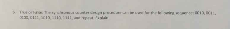 6. True or False: The synchronous counter design procedure can be used for the following sequence: 0010, 0011,
0100, 0111, 1010, 1110, 1111, and repeat. Explain.
