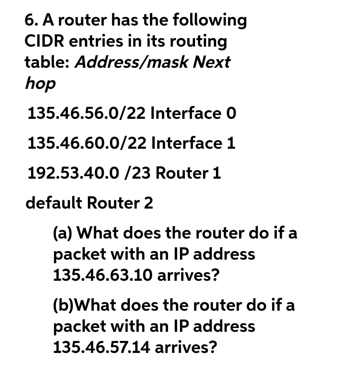 6. A router has the following
CIDR entries in its routing
table: Address/mask Next
hop
135.46.56.0/22 Interface 0
135.46.60.0/22 Interface 1
192.53.40.0 /23 Router 1
default Router 2
(a) What does the router do if a
packet with an IP address
135.46.63.10 arrives?
(b)What does the router do if a
packet with an IP address
135.46.57.14 arrives?
