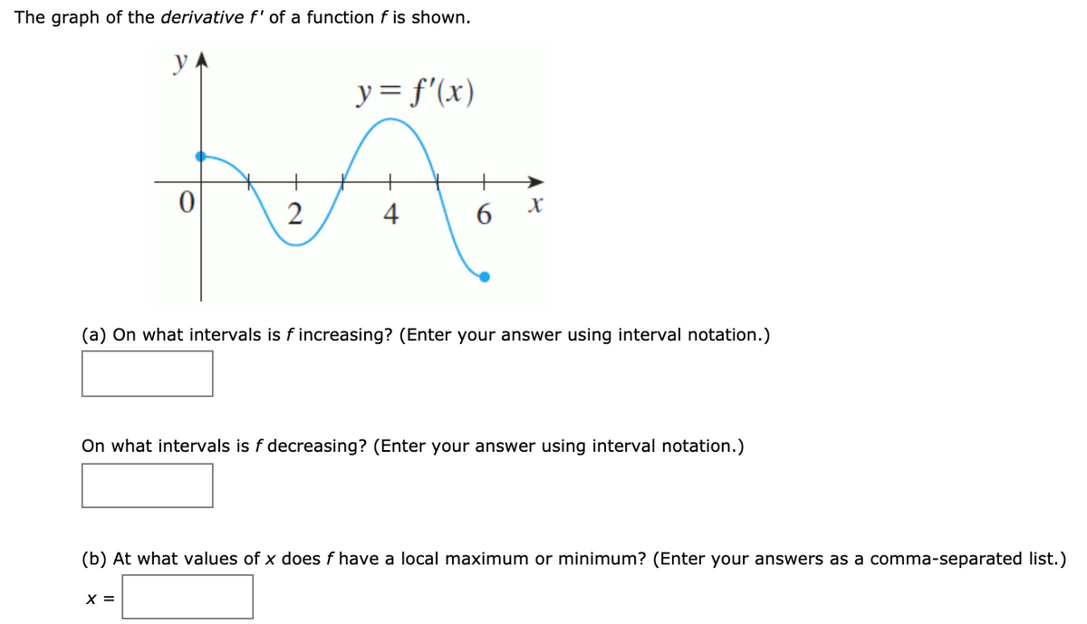 The graph of the derivative f' of a function f is shown.
y = f'(x)
X
4
(a) On what intervals is f increasing? (Enter your answer using interval notation.)
On what intervals is f decreasing? (Enter your answer using interval notation.)
(b) At what values of x does f have a local maximum or minimum? (Enter your answers as a comma-separated list.)
X =
