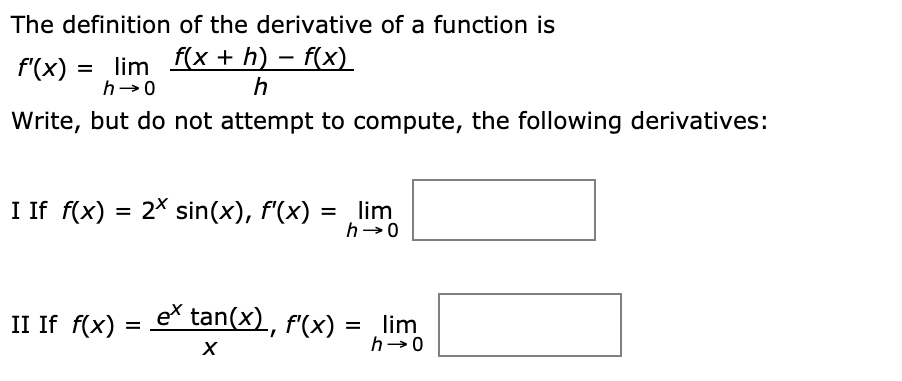 The definition of the derivative of a function is
f'(x) = lim f(x + h) – f(x)
h-0
h
Write, but do not attempt to compute, the following derivatives:
I If f(x) = 2X sin(x), f'(x)
lim
h→0
II If f(x)
eš tan(x), f'(x)
lim
h-0

