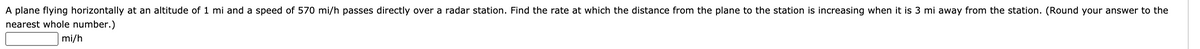 A plane flying horizontally at an altitude of 1 mi and a speed of 570 mi/h passes directly over a radar station. Find the rate at which the distance from the plane to the station is increasing when it is 3 mi away from the station. (Round your answer to the
nearest whole number.)
mi/h
